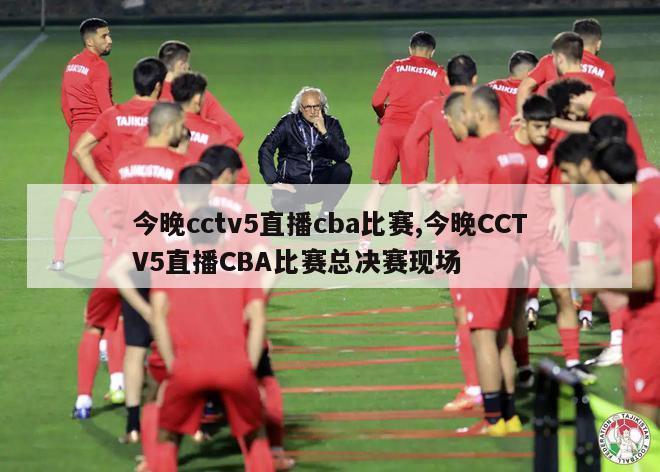 今晚cctv5直播cba比赛,今晚CCTV5直播CBA比赛总决赛现场